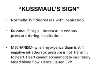 “KUSSMAUL’S SIGN”
• Normally, JVP decreases with inspiration.
• Kussmaul’s sign –Increase in venous
pressure during inspiration.
• MECHANISM- when myo/pericardium is stiff
negative intrathoracic pressure is not transmit
to heart. Heart cannot accommodate inspiratory
raised blood flow. Hence, Raised JVP.
 