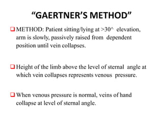 “GAERTNER’S METHOD”
METHOD: Patient sitting/lying at >30^ elevation,
arm is slowly, passively raised from dependent
position until vein collapses.
Height of the limb above the level of sternal angle at
which vein collapses represents venous pressure.
When venous pressure is normal, veins of hand
collapse at level of sternal angle.
 