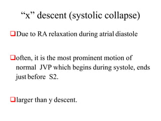 “x” descent (systolic collapse)
Due to RA relaxation during atrial diastole
often, it is the most prominent motion of
normal JVP which begins during systole, ends
just before S2.
larger than y descent.
 