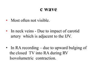 c wave
• Most often not visible.
• In neck veins - Due to impact of carotid
artery which is adjacent to the IJV.
• In RA recording – due to upward bulging of
the closed TV into RA during RV
Isovolumetric contraction.
 
