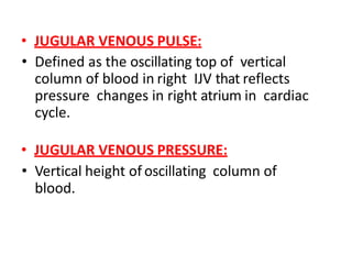 • JUGULAR VENOUS PULSE:
• Defined as the oscillating top of vertical
column of blood in right IJV that reflects
pressure changes in right atrium in cardiac
cycle.
• JUGULAR VENOUS PRESSURE:
• Vertical height of oscillating column of
blood.
 
