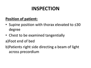 INSPECTION
Position of patient:
• Supine position with thorax elevated to ≤30
degree
• Chest to be examined tangentially
a)Foot end of bed
b)Patients right side directing a beam of light
across precordium
 