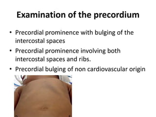 Examination of the precordium
• Precordial prominence with bulging of the
intercostal spaces
• Precordial prominence involving both
intercostal spaces and ribs.
• Precordial bulging of non cardiovascular origin
 