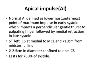 Apical impulse(AI)
• Normal AI defined as lowermost,outermost
point of maximum impulse in early systole
which imparts a perpendicular gentle thurst to
palpating finger followed by medial retraction
in late systole
• 5th left ICS at medial to MCL and <10cm from
midsternal line
• 2-2.5cm in diameter,confined to one ICS
• Lasts for <50% of systole.
 