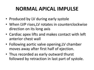 NORMAL APICAL IMPULSE
• Produced by LV during early systole
• When LVP rises,LV rotates in counterclockwise
direction on its long axis
• Cardiac apex lifts and makes contact with left
anterior chest wall
• Following aortic valve opening,LV chamber
moves away after first half of ejection.
• Thus recorded as early outward thurst
followed by retraction in last part of systole.
 