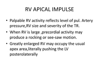 RV APICAL IMPULSE
• Palpable RV activity reflects level of pul. Artery
pressure,RV size and severity of the TR.
• When RV is large ,precordial activity may
produce a rocking or see-saw motion.
• Greatly enlarged RV may occupy the usual
apex area,literally pushing the LV
posterolaterally
 