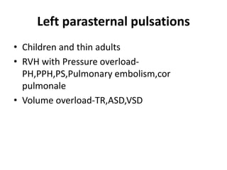 Left parasternal pulsations
• Children and thin adults
• RVH with Pressure overload-
PH,PPH,PS,Pulmonary embolism,cor
pulmonale
• Volume overload-TR,ASD,VSD
 