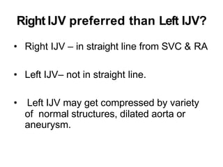 Right IJV preferred than Left IJV?
• Right IJV – in straight line from SVC & RA
• Left IJV– not in straight line.
• Left IJV may get compressed by variety
of normal structures, dilated aorta or
aneurysm.
 
