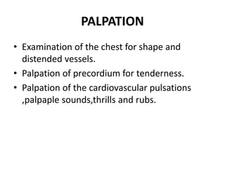 PALPATION
• Examination of the chest for shape and
distended vessels.
• Palpation of precordium for tenderness.
• Palpation of the cardiovascular pulsations
,palpaple sounds,thrills and rubs.
 