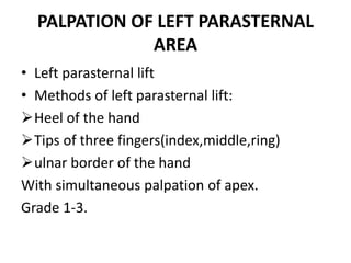 PALPATION OF LEFT PARASTERNAL
AREA
• Left parasternal lift
• Methods of left parasternal lift:
Heel of the hand
Tips of three fingers(index,middle,ring)
ulnar border of the hand
With simultaneous palpation of apex.
Grade 1-3.
 