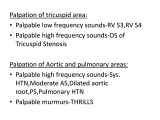 Palpation of tricuspid area:
• Palpable low frequency sounds-RV S3,RV S4
• Palpable high frequency sounds-OS of
Tricuspid Stenosis
Palpation of Aortic and pulmonary areas:
• Palpable high frequency sounds-Sys.
HTN,Moderate AS,Dilated aortic
root,PS,Pulmonary HTN
• Palpable murmurs-THRILLS
 