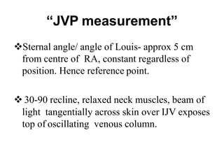 “JVP measurement”
Sternal angle/ angle of Louis- approx 5 cm
from centre of RA, constant regardless of
position. Hence reference point.
 30-90 recline, relaxed neck muscles, beam of
light tangentially across skin over IJV exposes
top of oscillating venous column.
 