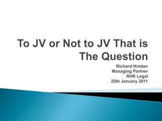 To JV or Not to JV That is The Question Richard Kimber Managing Partner RHK Legal 25th January 2011 