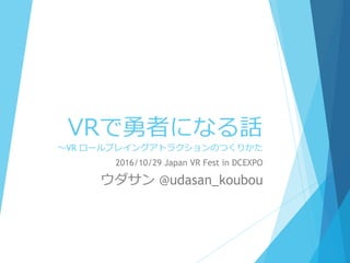 VRで勇者になる話
～VR ロールプレイングアトラクションのつくりかた
2016/10/29 Japan VR Fest in DCEXPO
ウダサン @udasan_koubou
 