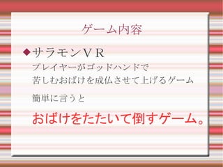 ゲーム内容
サラモンＶＲ
プレイヤーがゴッドハンドで
苦しむおばけを成仏させて上げるゲーム
簡単に言うと
おばけをたたいて倒すゲーム。
 
