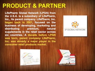 PRODUCT & PARTNER
LifePharm Global Network (LPGN) from
the U.S.A. is a subsidiary of LifePharm,
Inc., its parent company. LifePharm, Inc.
began back in 2001, focused on the
business of developing, marketing and
distributing premium, natural
supplements in the retail sector across
six countries. A decade before LPGN
was born, parent company LifePharm,
Inc. was already a major player in the
consumer retail products market.
 