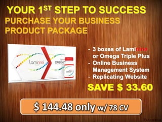 YOUR 1ST STEP TO SUCCESS
PURCHASE YOUR BUSINESS
PRODUCT PACKAGE
- 3 boxes of Laminine
or Omega Triple Plus
- Online Business
Management System
- Replicating Website
SAVE $ 33.60
 