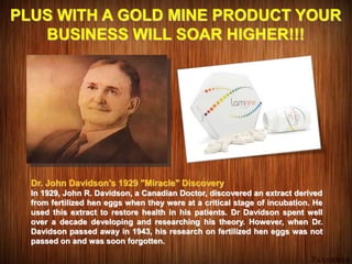 PLUS WITH A GOLD MINE PRODUCT YOUR
BUSINESS WILL SOAR HIGHER!!!
Dr. John Davidson's 1929 "Miracle" Discovery
In 1929, John R. Davidson, a Canadian Doctor, discovered an extract derived
from fertilized hen eggs when they were at a critical stage of incubation. He
used this extract to restore health in his patients. Dr Davidson spent well
over a decade developing and researching his theory. However, when Dr.
Davidson passed away in 1943, his research on fertilized hen eggs was not
passed on and was soon forgotten.
 