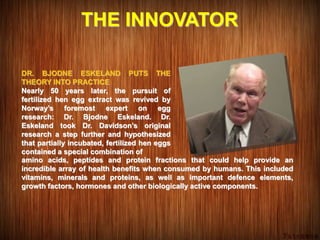 THE INNOVATOR
DR. BJODNE ESKELAND PUTS THE
THEORY INTO PRACTICE
Nearly 50 years later, the pursuit of
fertilized hen egg extract was revived by
Norway’s foremost expert on egg
research: Dr. Bjodne Eskeland. Dr.
Eskeland took Dr. Davidson’s original
research a step further and hypothesized
that partially incubated, fertilized hen eggs
contained a special combination of
amino acids, peptides and protein fractions that could help provide an
incredible array of health benefits when consumed by humans. This included
vitamins, minerals and proteins, as well as important defence elements,
growth factors, hormones and other biologically active components.
 