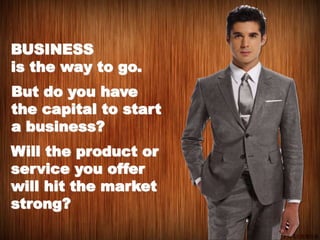 BUSINESS
is the way to go.
But do you have
the capital to start
a business?
Will the product or
service you offer
will hit the market
strong?
 