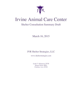  
Irvine Animal Care Center
Shelter Consultation Summary Draft
March 16, 2015
JVR Shelter Strategies, LLC
www.shelterstrategies.com
Jyothi V. Robertson, DVM
Megan Webb, MBA
Chumkee Aziz, DVM
	
  
	
  
 