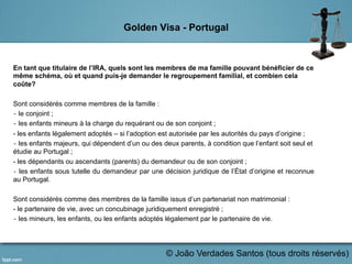 Golden Visa - Portugal
En tant que titulaire de l’IRA, quels sont les membres de ma famille pouvant bénéficier de ce
même schéma, où et quand puis-je demander le regroupement familial, et combien cela
coûte?
Sont considérés comme membres de la famille :
‐ le conjoint ;
‐ les enfants mineurs à la charge du requérant ou de son conjoint ;
- les enfants légalement adoptés – si l’adoption est autorisée par les autorités du pays d’origine ;
‐ les enfants majeurs, qui dépendent d’un ou des deux parents, à condition que l’enfant soit seul et
étudie au Portugal ;
- les dépendants ou ascendants (parents) du demandeur ou de son conjoint ;
‐ les enfants sous tutelle du demandeur par une décision juridique de l’État d’origine et reconnue
au Portugal.
Sont considérés comme des membres de la famille issus d’un partenariat non matrimonial :
- le partenaire de vie, avec un concubinage juridiquement enregistré ;
‐ les mineurs, les enfants, ou les enfants adoptés légalement par le partenaire de vie.
© João Verdades Santos (tous droits réservés)
 
