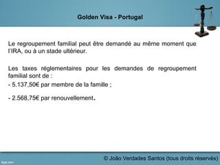 Golden Visa - Portugal
Le regroupement familial peut être demandé au même moment que
l’IRA, ou à un stade ultérieur.
Les taxes réglementaires pour les demandes de regroupement
familial sont de :
- 5.137,50€ par membre de la famille ;
- 2.568,75€ par renouvellement.
	
  
© João Verdades Santos (tous droits réservés)
 