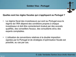 Golden Visa - Portugal
Quelles sont les règles fiscales qui s’appliquent au Portugal ?
•  Le régime fiscal des investisseurs qui sont au Portugal sous le
régime de l’IRA dépend des conditions propres à chaque
investisseur et doit être correctement évalué par des avocats
qualifiés, des conseillers fiscaux, des consultants et/ou des
experts comptables.
•  L’utilisation de conventions relatives à la double imposition
signées par le Portugal et de stratégies d’optimisation fiscale est
possible, au cas par cas.
	
  
© João Verdades Santos (tous droits réservés)
 