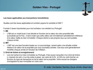 Golden Visa - Portugal
Les taxes applicables aux transactions immobilières
Quelles sont les taxes applicables et combien payera le candidat à l’ARI ?
Il existe 3 taxes importantes pour tout acheteur non-résident au Portugal:
1. IMI
•  L’IMI est un impôt local. Il est décidé en fonction de la valeur de votre propriété telle
qu’évaluée par le Fisc ; il est à noter que cette valeur est normalement sensiblement inférieure
à la valeur réelle du bien immobilier. Chaque district a ses propres taux qui sont publiés
chaque année.
2. IMT
•  L’IMT est une taxe foncière basée sur un pourcentage, variant selon une échelle mobile
relative à la valeur de la propriété que vous souhaitez acheter. Ces taux sont généralement
modifiés chaque année en fonction de l’inflation.
3. Droit de timbre et enregistrement
•  Lors de l’achat d’un bien immobilier au Portugal, il faut aussi s’acquitter d’un droit de timbre
(« imposto de selo ») sur les actes à payer, qui varie de 0,4% à 0,8% du coût d’achat, en
fonction du type de transaction et de la valeur de la propriété. Votre avocat se chargera
d’enregistrer le bien immobilier en votre nom..
	
   © João Verdades Santos (tous droits réservés)
 