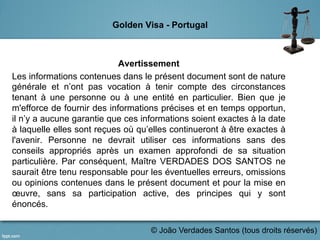 Golden Visa - Portugal
Avertissement
Les informations contenues dans le présent document sont de nature
générale et n’ont pas vocation à tenir compte des circonstances
tenant à une personne ou à une entité en particulier. Bien que je
m'efforce de fournir des informations précises et en temps opportun,
il n’y a aucune garantie que ces informations soient exactes à la date
à laquelle elles sont reçues où qu’elles continueront à être exactes à
l'avenir. Personne ne devrait utiliser ces informations sans des
conseils appropriés après un examen approfondi de sa situation
particulière. Par conséquent, Maître VERDADES DOS SANTOS ne
saurait être tenu responsable pour les éventuelles erreurs, omissions
ou opinions contenues dans le présent document et pour la mise en
œuvre, sans sa participation active, des principes qui y sont
énoncés.
	
   © João Verdades Santos (tous droits réservés)
 