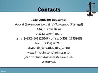 Contacts
João	
  Verdades	
  dos	
  Santos	
  
Avocat	
  (Luxembourg	
  –	
  List	
  IV)/Advogado	
  (Portugal)	
  
14A,	
  rue	
  des	
  Bains	
  
L-­‐1212	
  Luxembourg	
  
gsm:	
  	
  	
  (+352)	
  661822047	
  -­‐	
  oﬃce:	
  (+352)	
  27858688	
  
fax:	
  	
  	
  	
  	
  (+352)	
  462181	
  
skype:	
  dr_verdades_dos_santos	
  
www.linkedin.com/in/jmvsantos	
  
joao.verdadesdossantos@barreau.lu	
  
vs@drvs.lu	
  
 