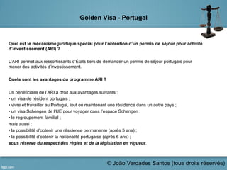 Golden Visa - Portugal
Quel est le mécanisme juridique spécial pour l’obtention d’un permis de séjour pour activité
d’investissement (ARI) ?
L’ARI permet aux ressortissants d’États tiers de demander un permis de séjour portugais pour
mener des activités d’investissement.
Quels sont les avantages du programme ARI ?
Un bénéficiaire de l’ARI a droit aux avantages suivants :
• un visa de résident portugais ;
• vivre et travailler au Portugal, tout en maintenant une résidence dans un autre pays ;
• un visa Schengen de l’UE pour voyager dans l’espace Schengen ;
• le regroupement familial ;
mais aussi :
• la possibilité d’obtenir une résidence permanente (après 5 ans) ;
• la possibilité d’obtenir la nationalité portugaise (après 6 ans) ;
sous réserve du respect des règles et de la législation en vigueur.
	
  
© João Verdades Santos (tous droits réservés)
 