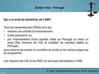 Golden Visa - Portugal
Qui a le droit de bénéficier de l’ARI?
Tous les ressortissants d’États tiers qui :
•  mènent une activité d’investissement
•  à titre personnel, ou
•  par l’intermédiaire d’une société créée au Portugal ou dans un
autre État membre de l’UE et installée de manière stable au
Portugal ;
sous réserve de remplir la condition de durée et les autres exigences
du programme.
Les citoyens de l’UE et de l’EEE ne sont pas admissibles à l’ARI.
	
  
© João Verdades Santos (tous droits réservés)
 