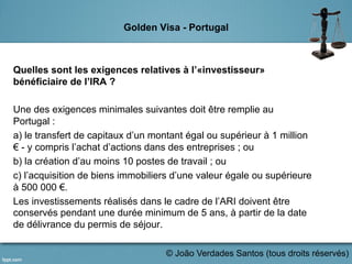 Golden Visa - Portugal
Quelles sont les exigences relatives à l’«investisseur»
bénéficiaire de l’IRA ?
Une des exigences minimales suivantes doit être remplie au
Portugal :
a) le transfert de capitaux d’un montant égal ou supérieur à 1 million
€ - y compris l’achat d’actions dans des entreprises ; ou
b) la création d’au moins 10 postes de travail ; ou
c) l’acquisition de biens immobiliers d’une valeur égale ou supérieure
à 500 000 €.
Les investissements réalisés dans le cadre de l’ARI doivent être
conservés pendant une durée minimum de 5 ans, à partir de la date
de délivrance du permis de séjour.
	
   © João Verdades Santos (tous droits réservés)
 
