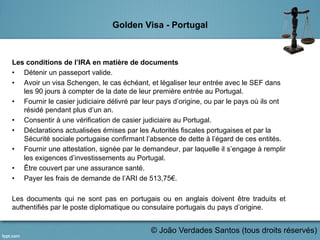 Golden Visa - Portugal
Les conditions de l’IRA en matière de documents
•  Détenir un passeport valide.
•  Avoir un visa Schengen, le cas échéant, et légaliser leur entrée avec le SEF dans
les 90 jours à compter de la date de leur première entrée au Portugal.
•  Fournir le casier judiciaire délivré par leur pays d’origine, ou par le pays où ils ont
résidé pendant plus d’un an.
•  Consentir à une vérification de casier judiciaire au Portugal.
•  Déclarations actualisées émises par les Autorités fiscales portugaises et par la
Sécurité sociale portugaise confirmant l’absence de dette à l’égard de ces entités.
•  Fournir une attestation, signée par le demandeur, par laquelle il s’engage à remplir
les exigences d’investissements au Portugal.
•  Être couvert par une assurance santé.
•  Payer les frais de demande de l’ARI de 513,75€.
Les documents qui ne sont pas en portugais ou en anglais doivent être traduits et
authentifiés par le poste diplomatique ou consulaire portugais du pays d’origine.
	
   © João Verdades Santos (tous droits réservés)
 