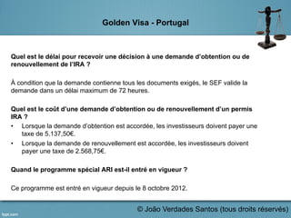 Golden Visa - Portugal
Quel est le délai pour recevoir une décision à une demande d’obtention ou de
renouvellement de l’IRA ?
À condition que la demande contienne tous les documents exigés, le SEF valide la
demande dans un délai maximum de 72 heures.
Quel est le coût d’une demande d’obtention ou de renouvellement d’un permis
IRA ?
•  Lorsque la demande d’obtention est accordée, les investisseurs doivent payer une
taxe de 5.137,50€.
•  Lorsque la demande de renouvellement est accordée, les investisseurs doivent
payer une taxe de 2.568,75€.
Quand le programme spécial ARI est-il entré en vigueur ?
Ce programme est entré en vigueur depuis le 8 octobre 2012.
	
   © João Verdades Santos (tous droits réservés)
 