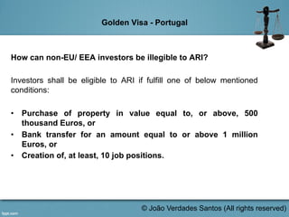 Golden Visa - Portugal
How can non-EU/ EEA investors be illegible to ARI?
Investors shall be eligible to ARI if fulfill one of below mentioned
conditions:
•  Purchase of property in value equal to, or above, 500
thousand Euros, or
•  Bank transfer for an amount equal to or above 1 million
Euros, or
•  Creation of, at least, 10 job positions.
	
  
© João Verdades Santos (All rights reserved)
 