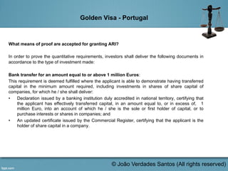Golden Visa - Portugal
What means of proof are accepted for granting ARI?
In order to prove the quantitative requirements, investors shall deliver the following documents in
accordance to the type of investment made:
Bank transfer for an amount equal to or above 1 million Euros:
This requirement is deemed fulfilled where the applicant is able to demonstrate having transferred
capital in the minimum amount required, including investments in shares of share capital of
companies, for which he / she shall deliver:
•  Declaration issued by a banking institution duly accredited in national territory, certifying that
the applicant has effectively transferred capital, in an amount equal to, or in excess of, 1
million Euro, into an account of which he / she is the sole or first holder of capital, or to
purchase interests or shares in companies; and
•  An updated certificate issued by the Commercial Register, certifying that the applicant is the
holder of share capital in a company.
	
  
© João Verdades Santos (All rights reserved)
 
