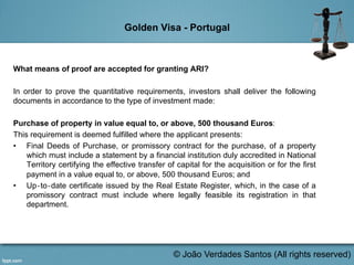 Golden Visa - Portugal
What means of proof are accepted for granting ARI?
In order to prove the quantitative requirements, investors shall deliver the following
documents in accordance to the type of investment made:
Purchase of property in value equal to, or above, 500 thousand Euros:
This requirement is deemed fulfilled where the applicant presents:
•  Final Deeds of Purchase, or promissory contract for the purchase, of a property
which must include a statement by a financial institution duly accredited in National
Territory certifying the effective transfer of capital for the acquisition or for the first
payment in a value equal to, or above, 500 thousand Euros; and
•  Up‐to‐date certificate issued by the Real Estate Register, which, in the case of a
promissory contract must include where legally feasible its registration in that
department.
	
  
© João Verdades Santos (All rights reserved)
 