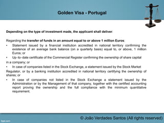 Golden Visa - Portugal
Depending on the type of investment made, the applicant shall deliver:
Regarding the transfer of funds in an amount equal to or above 1 million Euros:
•  Statement issued by a financial institution accredited in national territory confirming the
existence of an average bank balance (on a quarterly basis) equal to, or above, 1 million
Euros; or
•  Up‐to‐date certificate of the Commercial Register confirming the ownership of share capital
in a company; or
•  In case of companies listed in the Stock Exchange, a statement issued by the Stock Market
Regulator, or by a banking institution accredited in national territory certifying the ownership of
shares; or
•  In case of companies not listed in the Stock Exchange a statement issued by the
Administration or by the Management of that company, together with the certified accounting
report proving the ownership and the full compliance with the minimum quantitative
requirement.
	
  
© João Verdades Santos (All rights reserved)
 