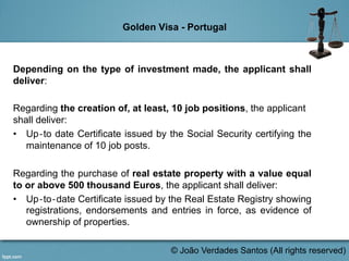 Golden Visa - Portugal
Depending on the type of investment made, the applicant shall
deliver:
Regarding the creation of, at least, 10 job positions, the applicant
shall deliver:
•  Up‐to date Certificate issued by the Social Security certifying the
maintenance of 10 job posts.
Regarding the purchase of real estate property with a value equal
to or above 500 thousand Euros, the applicant shall deliver:
•  Up‐to‐date Certificate issued by the Real Estate Registry showing
registrations, endorsements and entries in force, as evidence of
ownership of properties.
	
  
© João Verdades Santos (All rights reserved)
 