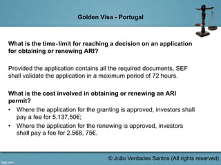 Golden Visa - Portugal
What is the time‐limit for reaching a decision on an application
for obtaining or renewing ARI?
Provided the application contains all the required documents, SEF
shall validate the application in a maximum period of 72 hours.
What is the cost involved in obtaining or renewing an ARI
permit?
•  Where the application for the granting is approved, investors shall
pay a fee for 5.137,50€;
•  Where the application for the renewing is approved, investors
shall pay a fee for 2.568, 75€.
	
  
© João Verdades Santos (All rights reserved)
 