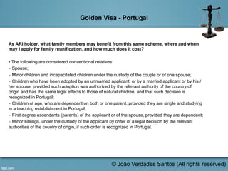 Golden Visa - Portugal
As ARI holder, what family members may benefit from this same scheme, where and when
may I apply for family reunification, and how much does it cost?
• The following are considered conventional relatives:
‐ Spouse;
‐ Minor children and incapacitated children under the custody of the couple or of one spouse;
‐ Children who have been adopted by an unmarried applicant, or by a married applicant or by his /
her spouse, provided such adoption was authorized by the relevant authority of the country of
origin and has the same legal effects to those of natural children, and that such decision is
recognized in Portugal;
‐ Children of age, who are dependent on both or one parent, provided they are single and studying
in a teaching establishment in Portugal;
‐ First degree ascendants (parents) of the applicant or of the spouse, provided they are dependent;
‐ Minor siblings, under the custody of the applicant by order of a legal decision by the relevant
authorities of the country of origin, if such order is recognized in Portugal.
	
  
© João Verdades Santos (All rights reserved)
 