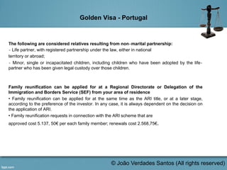 Golden Visa - Portugal
The following are considered relatives resulting from non‐marital partnership:
‐ Life partner, with registered partnership under the law, either in national
territory or abroad;
‐ Minor, single or incapacitated children, including children who have been adopted by the life‐
partner who has been given legal custody over those children.
Family reunification can be applied for at a Regional Directorate or Delegation of the
Immigration and Borders Service (SEF) from your area of residence
• Family reunification can be applied for at the same time as the ARI title, or at a later stage,
according to the preference of the investor. In any case, it is always dependent on the decision on
the application of ARI.
• Family reunification requests in connection with the ARI scheme that are
approved cost 5.137, 50€ per each family member; renewals cost 2.568,75€.
	
  
© João Verdades Santos (All rights reserved)
 