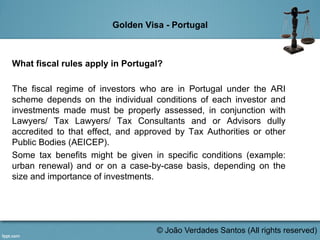 Golden Visa - Portugal
What fiscal rules apply in Portugal?
The fiscal regime of investors who are in Portugal under the ARI
scheme depends on the individual conditions of each investor and
investments made must be properly assessed, in conjunction with
Lawyers/ Tax Lawyers/ Tax Consultants and or Advisors dully
accredited to that effect, and approved by Tax Authorities or other
Public Bodies (AEICEP).
Some tax benefits might be given in specific conditions (example:
urban renewal) and or on a case-by-case basis, depending on the
size and importance of investments.
© João Verdades Santos (All rights reserved)
 