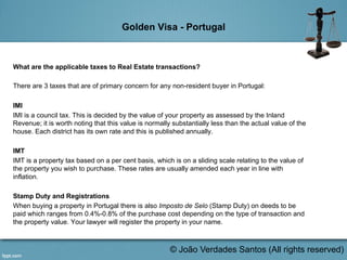 Golden Visa - Portugal
What are the applicable taxes to Real Estate transactions?
There are 3 taxes that are of primary concern for any non-resident buyer in Portugal:
IMI
IMI is a council tax. This is decided by the value of your property as assessed by the Inland
Revenue; it is worth noting that this value is normally substantially less than the actual value of the
house. Each district has its own rate and this is published annually.
IMT
IMT is a property tax based on a per cent basis, which is on a sliding scale relating to the value of
the property you wish to purchase. These rates are usually amended each year in line with
inflation.
Stamp Duty and Registrations
When buying a property in Portugal there is also Imposto de Selo (Stamp Duty) on deeds to be
paid which ranges from 0.4%-0.8% of the purchase cost depending on the type of transaction and
the property value. Your lawyer will register the property in your name.
© João Verdades Santos (All rights reserved)
 