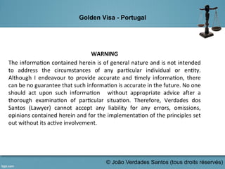 Golden Visa - Portugal
	
   	
   	
  	
  
WARNING	
  	
  
The	
  informa,on	
  contained	
  herein	
  is	
  of	
  general	
  nature	
  and	
  is	
  not	
  intended	
  
to	
   address	
   the	
   circumstances	
   of	
   any	
   par,cular	
   individual	
   or	
   en,ty.	
  
Although	
   I	
   endeavour	
   to	
   provide	
   accurate	
   and	
   ,mely	
   informa,on,	
   there	
  
can	
  be	
  no	
  guarantee	
  that	
  such	
  informa,on	
  is	
  accurate	
  in	
  the	
  future.	
  No	
  one	
  
should	
   act	
   upon	
   such	
   informa,on	
   	
   without	
   appropriate	
   advice	
   a>er	
   a	
  
thorough	
   examina,on	
   of	
   par,cular	
   situa,on.	
   Therefore,	
   Verdades	
   dos	
  
Santos	
   (Lawyer)	
   cannot	
   accept	
   any	
   liability	
   for	
   any	
   errors,	
   omissions,	
  
opinions	
  contained	
  herein	
  and	
  for	
  the	
  implementa,on	
  of	
  the	
  principles	
  set	
  
out	
  without	
  its	
  ac,ve	
  involvement.	
  
	
  
© João Verdades Santos (tous droits réservés)
 