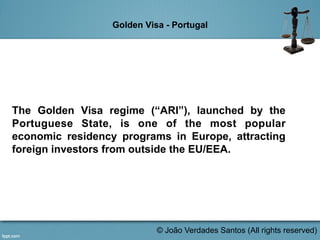 Golden Visa - Portugal
The Golden Visa regime (“ARI”), launched by the
Portuguese State, is one of the most popular
economic residency programs in Europe, attracting
foreign investors from outside the EU/EEA.
© João Verdades Santos (All rights reserved)
 