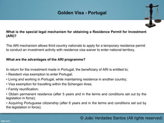 Golden Visa - Portugal
What is the special legal mechanism for obtaining a Residence Permit for Investment
(ARI)?
The ARI mechanism allows third country nationals to apply for a temporary residence permit
to conduct an investment activity with residence visa waiver to enter national territory.
What are the advantages of the ARI programme?
In return for the investment made in Portugal, the beneficiary of ARI is entitled to;
• Resident visa exemption to enter Portugal;
• Living and working in Portugal, while maintaining residence in another country;
• Visa exemption for travelling within the Schengen Area;
• Family reunification;
• Obtain permanent residence (after 5 years and in the terms and conditions set out by the
legislation in force);
• Acquiring Portuguese citizenship (after 6 years and in the terms and conditions set out by
the legislation in force);
	
   © João Verdades Santos (All rights reserved)
 