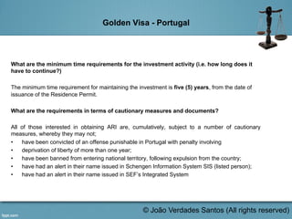 Golden Visa - Portugal
What are the minimum time requirements for the investment activity (i.e. how long does it
have to continue?)
The minimum time requirement for maintaining the investment is five (5) years, from the date of
issuance of the Residence Permit.
What are the requirements in terms of cautionary measures and documents?
All of those interested in obtaining ARI are, cumulatively, subject to a number of cautionary
measures, whereby they may not;
•  have been convicted of an offense punishable in Portugal with penalty involving
•  deprivation of liberty of more than one year;
•  have been banned from entering national territory, following expulsion from the country;
•  have had an alert in their name issued in Schengen Information System SIS (listed person);
•  have had an alert in their name issued in SEF’s Integrated System
	
  
© João Verdades Santos (All rights reserved)
 